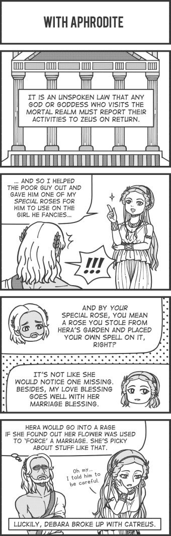 Panel 22 text: "With Aphrodite" Panel 23 text: Narrator "It is an unspoken law that any god or goddess who visits the mortal realm must report their activities to Zeus on return." Panel 24 text: Aphrodite "...and so I helped the poor guy out and save him one of my special roses for him to use on the girl he fancies.." Zeus "!!!" Panel 25 text: Zeus "And by your special rose, you mean a rose you stole from Hera's garden and placed your own spell on it, right?" Aphrodite "It's not like she would notice one missing. Besides, my love blessing goes well with her marriage blessing." Panel 26 text: Zeus "Hera would go into a rage if she found out her flower was used to 'force' a marriage. She's picky about stuff like that." Aphrodite "Oh my... I told him to be careful." Narrator "Luckily, Debara broke up with Catreus."